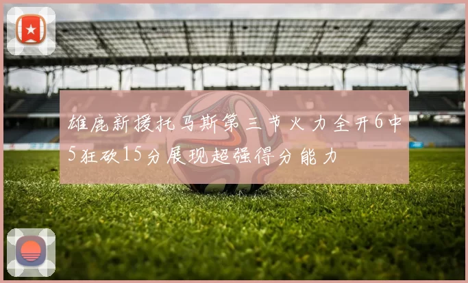 雄鹿新援托马斯第三节火力全开6中5狂砍15分展现超强得分能力