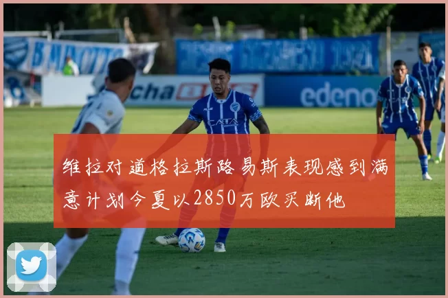 维拉对道格拉斯路易斯表现感到满意计划今夏以2850万欧买断他