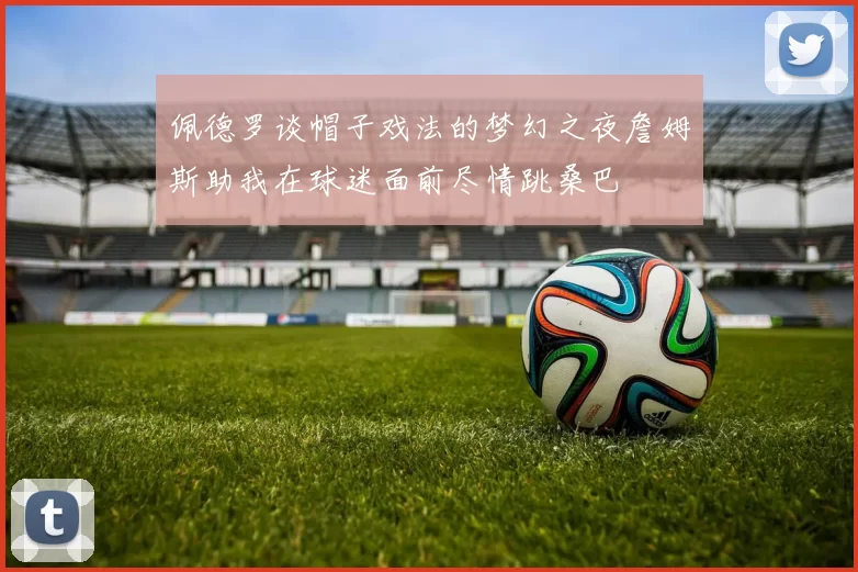 佩德罗谈帽子戏法的梦幻之夜詹姆斯助我在球迷面前尽情跳桑巴
