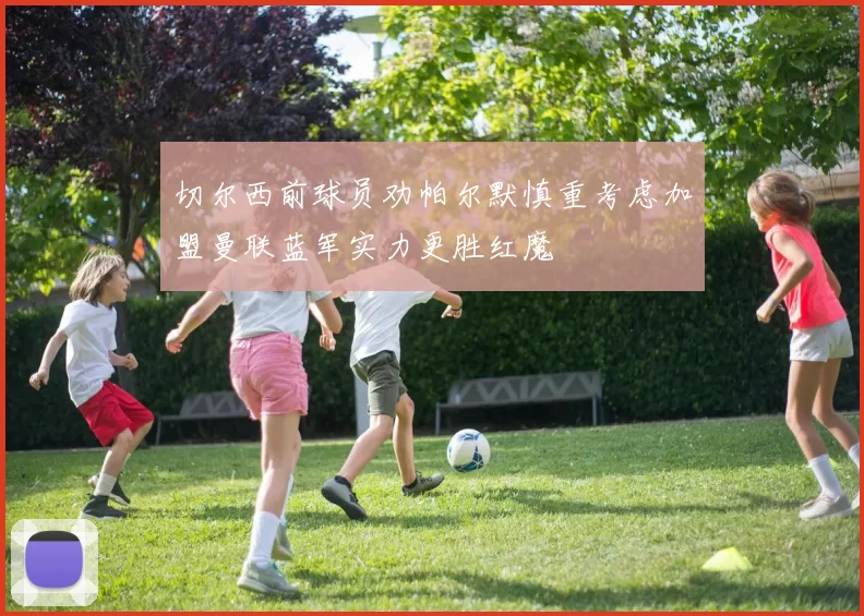 切尔西前球员劝帕尔默慎重考虑加盟曼联蓝军实力更胜红魔