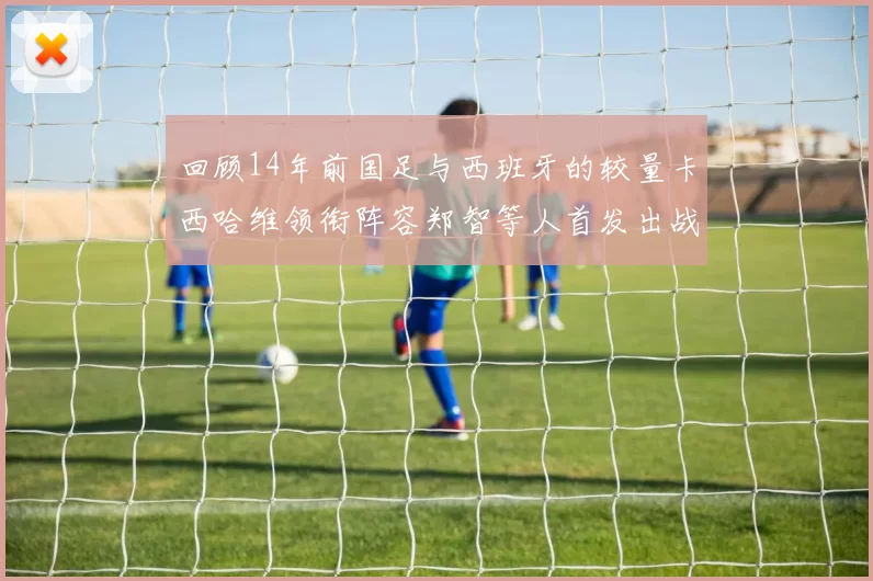 回顾14年前国足与西班牙的较量卡西哈维领衔阵容郑智等人首发出战
