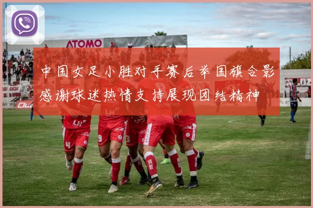 中国女足小胜对手赛后举国旗合影感谢球迷热情支持展现团结精神