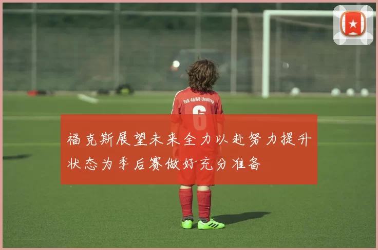 福克斯展望未来全力以赴努力提升状态为季后赛做好充分准备