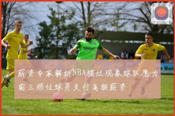 薪资专家解析NBA摆烂现象球队愿为前三顺位球员支付高额薪资