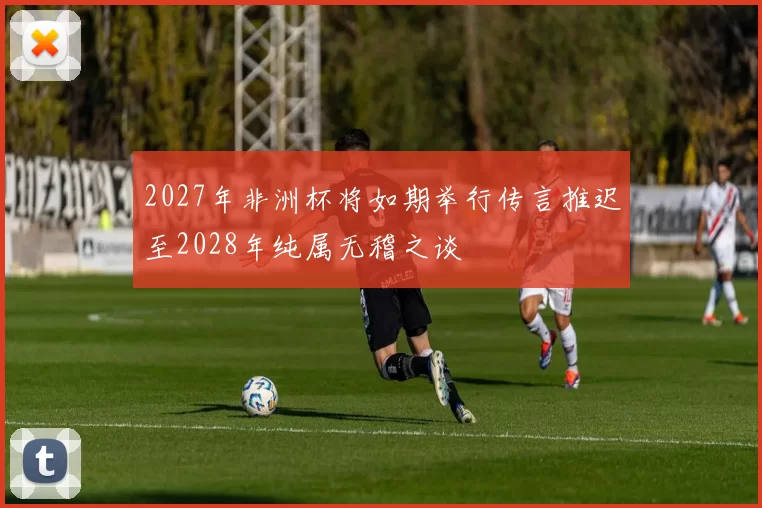 2027年非洲杯将如期举行传言推迟至2028年纯属无稽之谈