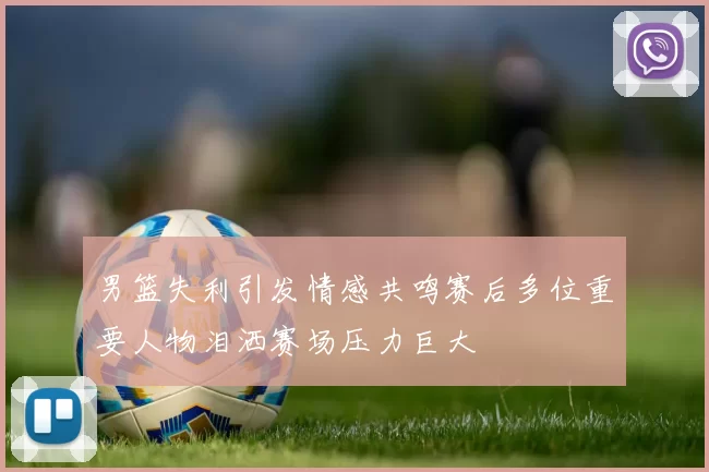 男篮失利引发情感共鸣赛后多位重要人物泪洒赛场压力巨大