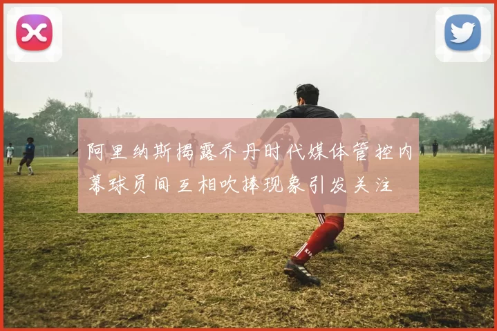 阿里纳斯揭露乔丹时代媒体管控内幕球员间互相吹捧现象引发关注