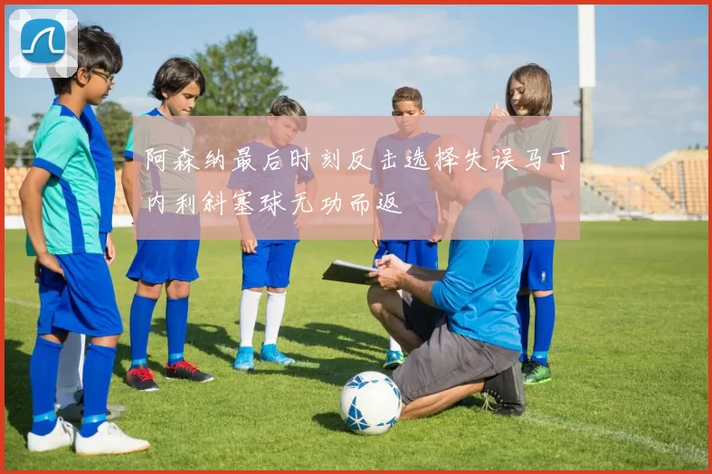阿森纳最后时刻反击选择失误马丁内利斜塞球无功而返