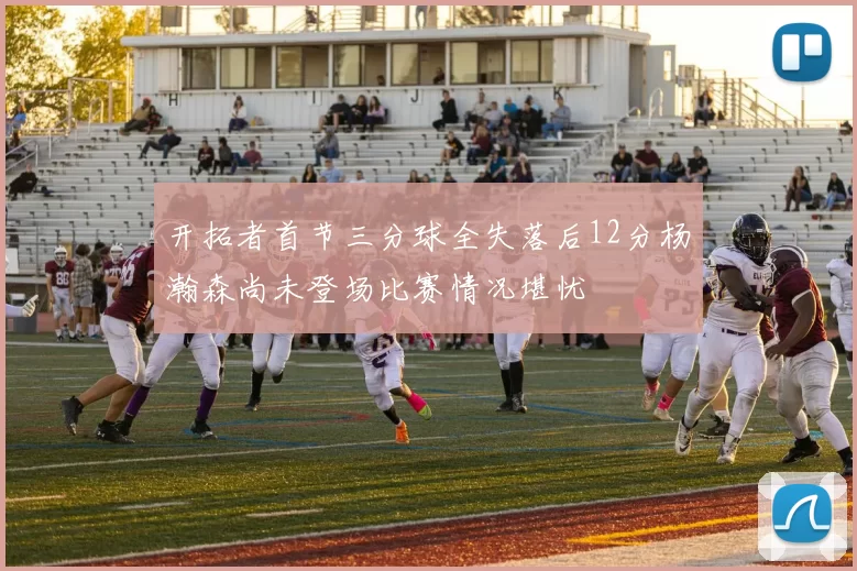 开拓者首节三分球全失落后12分杨瀚森尚未登场比赛情况堪忧