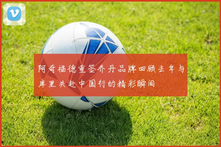 阿奇福德重签乔丹品牌回顾去年与库里共赴中国行的精彩瞬间