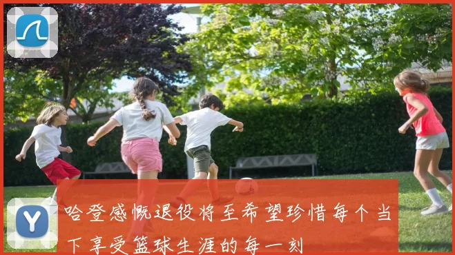 哈登感慨退役将至希望珍惜每个当下享受篮球生涯的每一刻