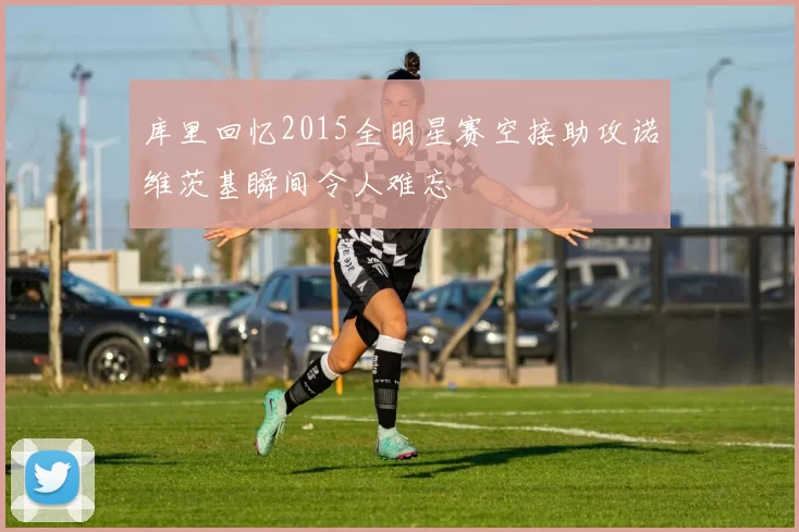 库里回忆2015全明星赛空接助攻诺维茨基瞬间令人难忘