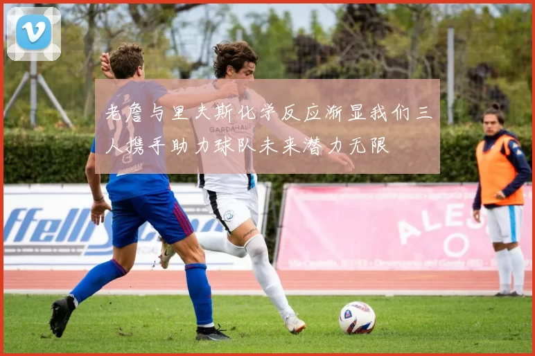 老詹与里夫斯化学反应渐显我们三人携手助力球队未来潜力无限